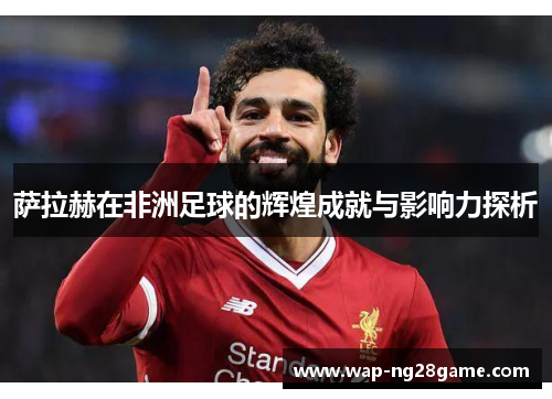 萨拉赫在非洲足球的辉煌成就与影响力探析
