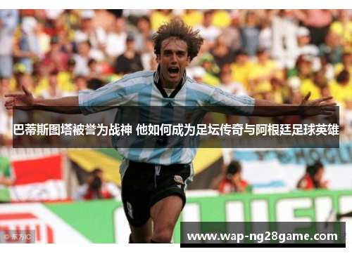 巴蒂斯图塔被誉为战神 他如何成为足坛传奇与阿根廷足球英雄