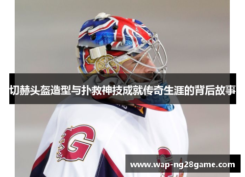 切赫头盔造型与扑救神技成就传奇生涯的背后故事