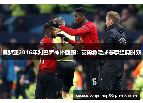 德赫亚2016年对巴萨神扑回顾：英勇救险成赛季经典时刻
