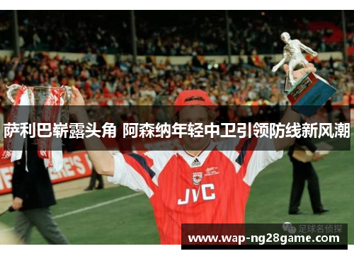 萨利巴崭露头角 阿森纳年轻中卫引领防线新风潮