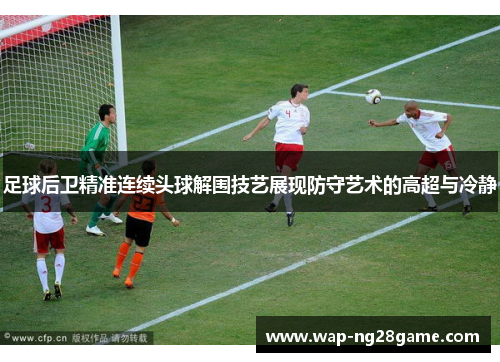 足球后卫精准连续头球解围技艺展现防守艺术的高超与冷静
