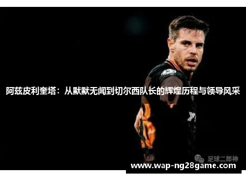 阿兹皮利奎塔：从默默无闻到切尔西队长的辉煌历程与领导风采