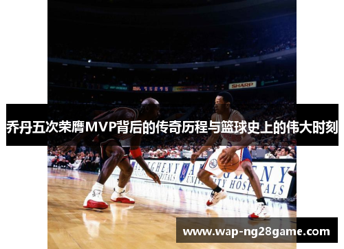 乔丹五次荣膺MVP背后的传奇历程与篮球史上的伟大时刻