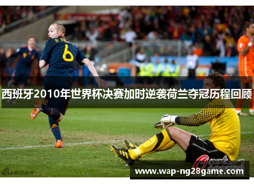 西班牙2010年世界杯决赛加时逆袭荷兰夺冠历程回顾