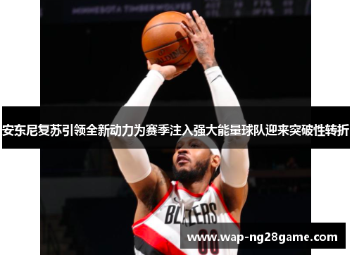 安东尼复苏引领全新动力为赛季注入强大能量球队迎来突破性转折