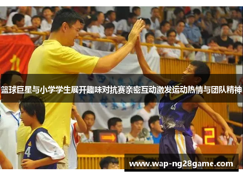 篮球巨星与小学学生展开趣味对抗赛亲密互动激发运动热情与团队精神