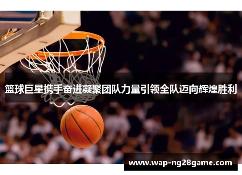 篮球巨星携手奋进凝聚团队力量引领全队迈向辉煌胜利