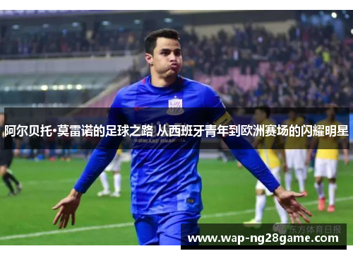 阿尔贝托·莫雷诺的足球之路 从西班牙青年到欧洲赛场的闪耀明星