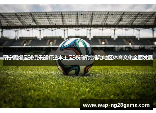 南宁踢爆足球俱乐部打造本土足球新辉煌推动地区体育文化全面发展