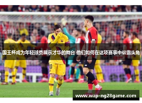 国王杯成为年轻球员展示才华的舞台 他们如何在这项赛事中崭露头角