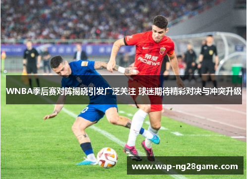 WNBA季后赛对阵揭晓引发广泛关注 球迷期待精彩对决与冲突升级