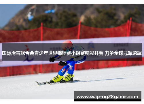国际滑雪联合会青少年世界锦标赛小组赛精彩开赛 力争全球冠军荣耀