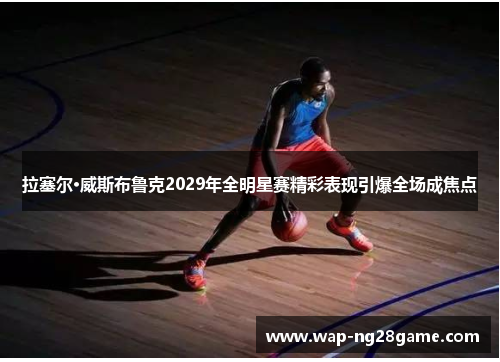 拉塞尔·威斯布鲁克2029年全明星赛精彩表现引爆全场成焦点
