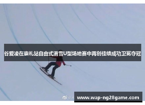 谷爱凌在崇礼站自由式滑雪U型场地赛中再创佳绩成功卫冕夺冠