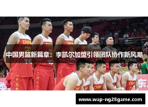 中国男篮新篇章：李凯尔加盟引领团队协作新风潮