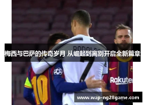 梅西与巴萨的传奇岁月 从崛起到离别开启全新篇章