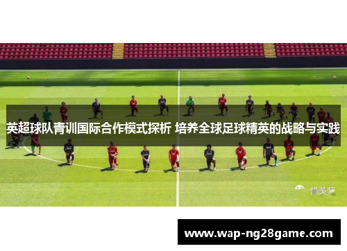 英超球队青训国际合作模式探析 培养全球足球精英的战略与实践