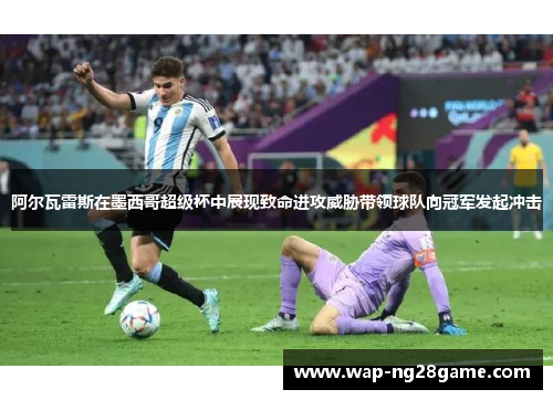 阿尔瓦雷斯在墨西哥超级杯中展现致命进攻威胁带领球队向冠军发起冲击