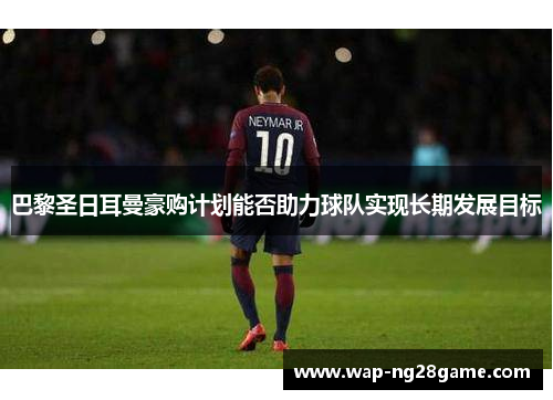 巴黎圣日耳曼豪购计划能否助力球队实现长期发展目标