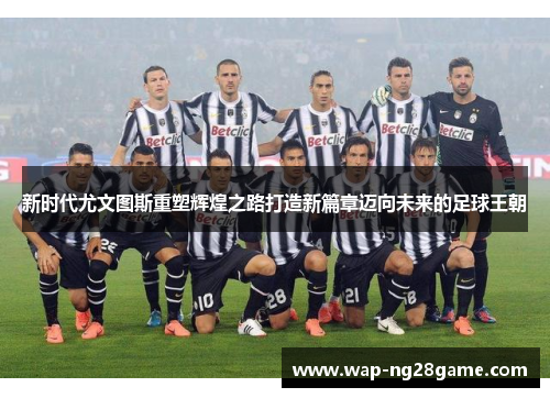 新时代尤文图斯重塑辉煌之路打造新篇章迈向未来的足球王朝