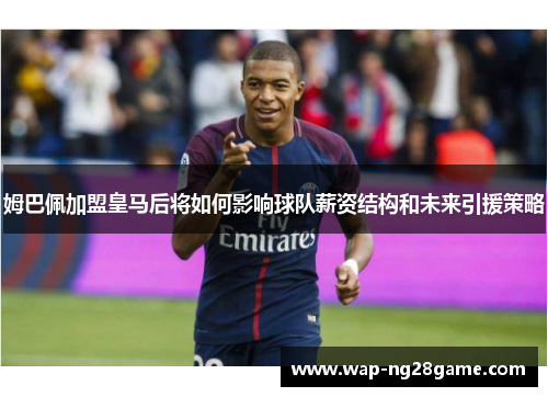 姆巴佩加盟皇马后将如何影响球队薪资结构和未来引援策略