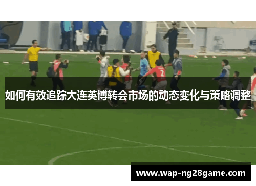 如何有效追踪大连英博转会市场的动态变化与策略调整