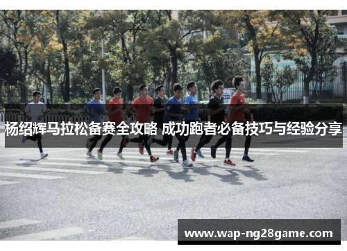 杨绍辉马拉松备赛全攻略 成功跑者必备技巧与经验分享