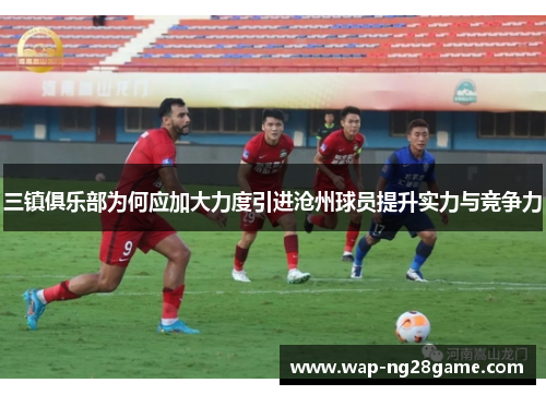 三镇俱乐部为何应加大力度引进沧州球员提升实力与竞争力