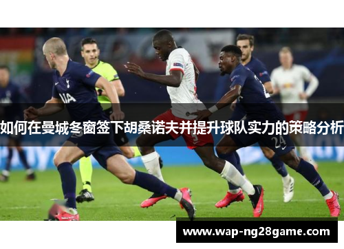如何在曼城冬窗签下胡桑诺夫并提升球队实力的策略分析