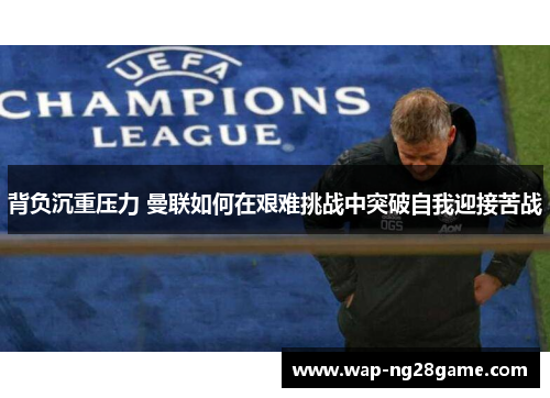 背负沉重压力 曼联如何在艰难挑战中突破自我迎接苦战