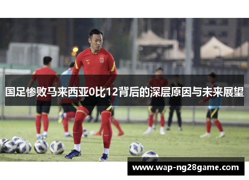国足惨败马来西亚0比12背后的深层原因与未来展望