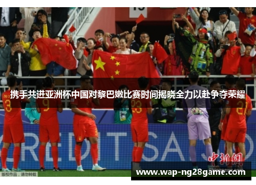 携手共进亚洲杯中国对黎巴嫩比赛时间揭晓全力以赴争夺荣耀
