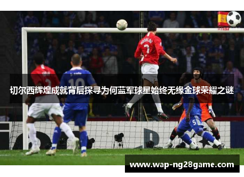 切尔西辉煌成就背后探寻为何蓝军球星始终无缘金球荣耀之谜