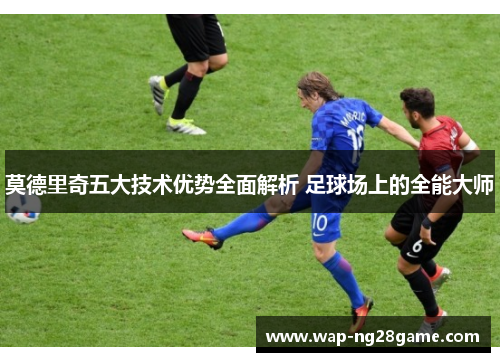 莫德里奇五大技术优势全面解析 足球场上的全能大师