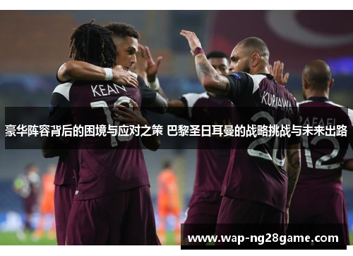 豪华阵容背后的困境与应对之策 巴黎圣日耳曼的战略挑战与未来出路 豪华阵容背后的困境与应对之策 巴黎圣日耳曼的战略挑战与未来出路