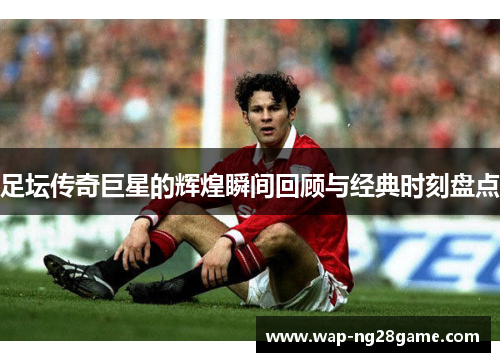 足坛传奇巨星的辉煌瞬间回顾与经典时刻盘点