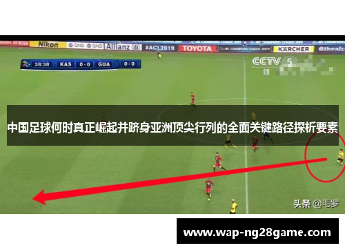 中国足球何时真正崛起并跻身亚洲顶尖行列的全面关键路径探析要素 中国足球何时真正崛起并跻身亚洲顶尖行列的全面关键路径探析要素