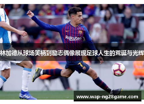 林加德从球场笑柄到励志偶像展现足球人生的荒诞与光辉 林加德从球场笑柄到励志偶像展现足球人生的荒诞与光辉