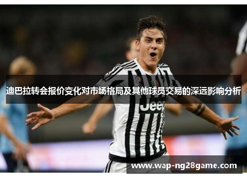 迪巴拉转会报价变化对市场格局及其他球员交易的深远影响分析 迪巴拉转会报价变化对市场格局及其他球员交易的深远影响分析