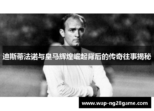 迪斯蒂法诺与皇马辉煌崛起背后的传奇往事揭秘